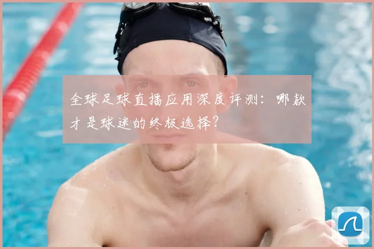 全球足球直播应用深度评测：哪款才是球迷的终极选择？