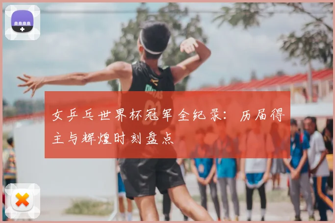 女乒乓世界杯冠军全纪录：历届得主与辉煌时刻盘点