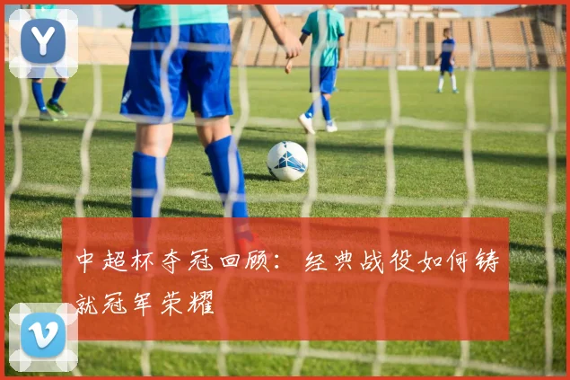 中超杯夺冠回顾：经典战役如何铸就冠军荣耀