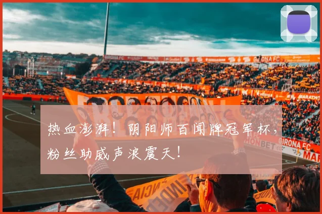 热血澎湃！阴阳师百闻牌冠军杯，粉丝助威声浪震天！