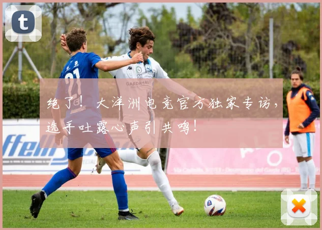 绝了！大洋洲电竞官方独家专访，选手吐露心声引共鸣！