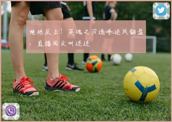 绝地反击！英魂之刃选手逆风翻盘，直播间尖叫连连